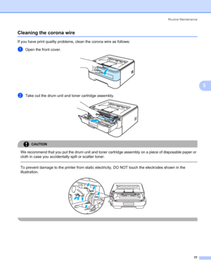 Page 85Routine Maintenance
77
5
Cleaning the corona wire5
If you have print quality problems, clean the corona wire as follows:
aOpen the front cover. 
bTake out the drum unit and toner cartridge assembly. 
CAUTION 
We recommend that you put the drum unit and toner cartridge assembly on a piece of disposable paper or 
cloth in case you accidentally spill or scatter toner.
  
To prevent damage to the printer from static electricity, DO NOT touch the electrodes shown in the 
illustration.
 
 
 