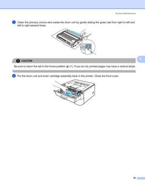 Page 86Routine Maintenance
78
5
cClean the primary corona wire inside the drum unit by gently sliding the green tab from right to left and 
left to right several times. 
 
CAUTION 
Be sure to return the tab to the home position (a) (1). If you do not, printed pages may have a vertical stripe.
 
dPut the drum unit and toner cartridge assembly back in the printer. Close the front cover. 
1
 