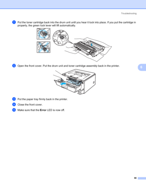 Page 98Troubleshooting
90
6
kPut the toner cartridge back into the drum unit until you hear it lock into place. If you put the cartridge in 
properly, the green lock lever will lift automatically.
 
lOpen the front cover. Put the drum unit and toner cartridge assembly back in the printer. 
mPut the paper tray firmly back in the printer.
nClose the front cover.
oMake sure that the Error LED is now off.
 