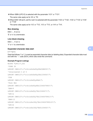 Page 123Appendix
115
A
„When ISBN (UPC-E) is selected with the parameter ‘t131’ or ‘T131’:
The same rules apply as for ‘t6’ or ‘T6’.
„When EAN 128 set A, set B or set C is selected with the parameter ‘t132’ or ‘T132’, ‘t133’ or ‘T133’ or ‘t134’ 
or ‘T134’
The same rules apply as for ‘t12’ or ‘T12’, ‘t13’ or ‘T13’, or ‘t14’ or ‘T14’.
Box drawingA
ESC i ... E (or e)
‘E’ or ‘e’ is a terminator.
Line block drawingA
ESC i ... V (or v)
‘V’ or ‘v’ is a terminator.
Expanded character data startA
n = ‘l’ or ‘L’
Data that...