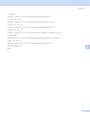 Page 124Appendix
116
A
Codabar
LPRINT CHR$(27);it9r1s0o0x00y100bA123456A\;
Code 128 set A
LPRINT CHR$(27);it12r1o0x00y120bCODE128A12345?\;
Code 128 set B
LPRINT CHR$(27);it13r1o0x00y140bCODE128B12345?\;
Code 128 set C
LPRINT CHR$(27);it14r1o0x00y160b;CHR$(1);CHR$(2);?\;
ISBN(EAN)
LPRINTCHR$(27);it130r1o0x00y180b123456789012?+12345\;
EAN 128 set A
LPRINT CHR$(27);it132r1o0x00y210b1234567890?\;
LPRINT CHR$(12)
END
 