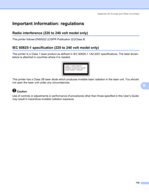 Page 126Appendix (for Europe and Other Countries)
118
B
Important information: regulationsB
Radio interference (220 to 240 volt model only)B
This printer follows EN55022 (CISPR Publication 22)/Class B.
IEC 60825-1 specification (220 to 240 volt model only)B
This printer is a Class 1 laser product as defined in IEC 60825-1 +A2:2001 specifications. The label shown 
below is attached in countries where it is needed.
 
This printer has a Class 3B laser diode which produces invisible laser radiation in the laser...