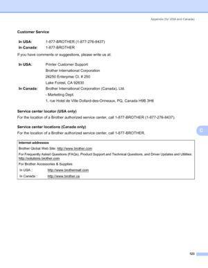 Page 131Appendix (for USA and Canada)
123
C
Customer ServiceC
If you have comments or suggestions, please write us at:
Service center locator (USA only)
C
For the location of a Brother authorized service center, call 1-877-BROTHER (1-877-276-8437).
Service center locations (Canada only)
C
For the location of a Brother authorized service center, call 1-877-BROTHER.In USA:1-877-BROTHER (1-877-276-8437)
In Canada:1-877-BROTHER
In USA:Printer Customer Support
Brother International Corporation
26250 Enterprise Ct. #...