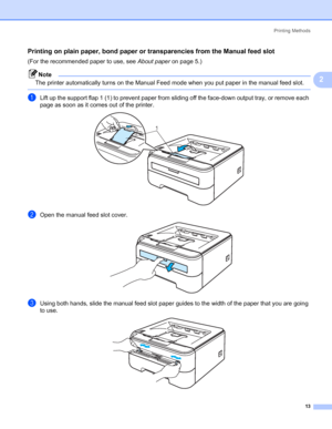 Page 21Printing Methods
13
2
Printing on plain paper, bond paper or transparencies from the Manual feed slot2
(For the recommended paper to use, see About paperon page 5.)
Note
The printer automatically turns on the Manual Feed mode when you put paper in the manual feed slot.
 
aLift up the support flap 1 (1) to prevent paper from sliding off the face-down output tray, or remove each 
page as soon as it comes out of the printer.
 
bOpen the manual feed slot cover. 
cUsing both hands, slide the manual feed slot...