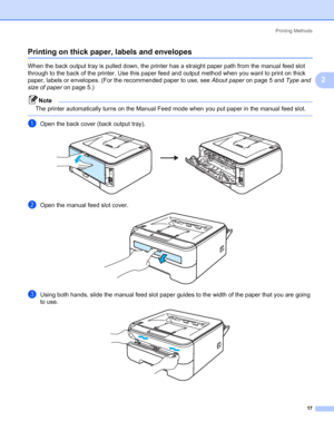 Page 25Printing Methods
17
2
Printing on thick paper, labels and envelopes2
When the back output tray is pulled down, the printer has a straight paper path from the manual feed slot 
through to the back of the printer. Use this paper feed and output method when you want to print on thick 
paper, labels or envelopes. (For the recommended paper to use, see About paperon page 5 and Type and 
size of paperon page 5.)
Note
The printer automatically turns on the Manual Feed mode when you put paper in the manual feed...