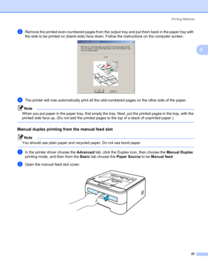 Page 31Printing Methods
23
2
cRemove the printed even-numbered pages from the output tray and put them back in the paper tray with 
the side to be printed on (blank side) face down. Follow the instructions on the computer screen.
 
dThe printer will now automatically print all the odd-numbered pages on the other side of the paper.
Note
When you put paper in the paper tray, first empty the tray. Next, put the printed pages in the tray, with the 
printed side face up. (Do not add the printed pages to the top of a...