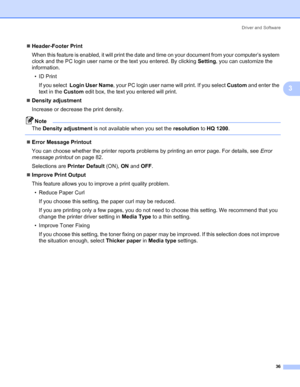 Page 44Driver and Software
36
3
„Header-Footer Print
When this feature is enabled, it will print the date and time on your document from your computer’s system 
clock and the PC login user name or the text you entered. By clicking Setting, you can customize the 
information.
•ID Print
If you select  Login User Name, your PC login user name will print. If you select Custom and enter the 
text in the Custom edit box, the text you entered will print.
„Density adjustment
Increase or decrease the print density....