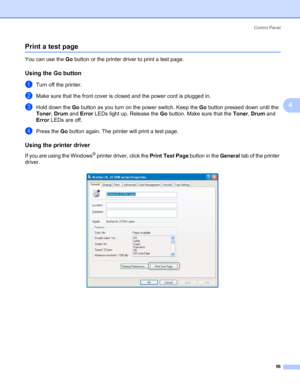 Page 64Control Panel
56
4
Print a test page4
You can use the Go button or the printer driver to print a test page.
Using the Go button4
aTurn off the printer.
bMake sure that the front cover is closed and the power cord is plugged in.
cHold down the Go button as you turn on the power switch. Keep the Go button pressed down until the 
Toner, Drum and Error LEDs light up. Release the Go button. Make sure that the Toner, Drum and 
Error LEDs are off.
dPress the Go button again. The printer will print a test page....