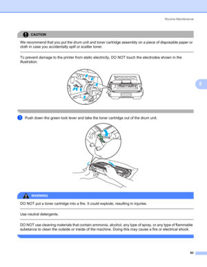 Page 71Routine Maintenance
63
5
CAUTION 
We recommend that you put the drum unit and toner cartridge assembly on a piece of disposable paper or 
cloth in case you accidentally spill or scatter toner.
  
To prevent damage to the printer from static electricity, DO NOT touch the electrodes shown in the 
illustration.
 
 
cPush down the green lock lever and take the toner cartridge out of the drum unit. 
WARNING 
DO NOT put a toner cartridge into a fire. It could explode, resulting in injuries.
  
Use neutral...