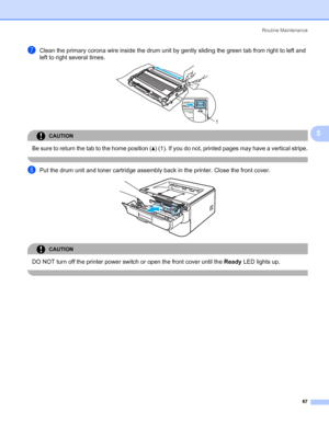 Page 75Routine Maintenance
67
5
gClean the primary corona wire inside the drum unit by gently sliding the green tab from right to left and 
left to right several times.
 
CAUTION 
Be sure to return the tab to the home position (a) (1). If you do not, printed pages may have a vertical stripe.
 
hPut the drum unit and toner cartridge assembly back in the printer. Close the front cover. 
CAUTION 
DO NOT turn off the printer power switch or open the front cover until the Ready LED lights up.
 
1
 