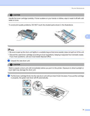 Page 79Routine Maintenance
71
5
CAUTION 
Handle the toner cartridge carefully. If toner scatters on your hands or clothes, wipe or wash it off with cold 
water at once.
  
To avoid print quality problems, DO NOT touch the shaded parts shown in the illustrations.
 
Note
• Be sure to seal up the drum unit tightly in a suitable bag so that toner powder does not spill out of the unit.
• Discard the used toner cartridge according to local regulations, keeping it separate from domestic waste. 
If you have questions,...