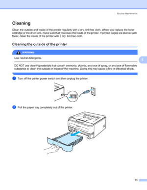 Page 81Routine Maintenance
73
5
Cleaning5
Clean the outside and inside of the printer regularly with a dry, lint-free cloth. When you replace the toner 
cartridge or the drum unit, make sure that you clean the inside of the printer. If printed pages are stained with 
toner, clean the inside of the printer with a dry, lint-free cloth.
Cleaning the outside of the printer5
WARNING 
Use neutral detergents.
  
DO NOT use cleaning materials that contain ammonia, alcohol, any type of spray, or any type of flammable...