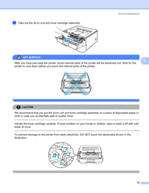 Page 83Routine Maintenance
75
5
cTake out the drum unit and toner cartridge assembly. 
HOT SURFACE 
After you have just used the printer, some internal parts of the printer will be extremely hot. Wait for the 
printer to cool down before you touch the internal parts of the printer.
 
 
CAUTION 
We recommend that you put the drum unit and toner cartridge assembly on a piece of disposable paper or 
cloth in case you accidentally spill or scatter toner.
  
Handle the toner cartridge carefully. If toner scatters on...