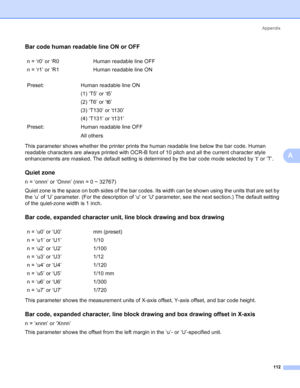 Page 120Appendix
112
A
Bar code human readable line ON or OFFA
This parameter shows whether the printer prints the human readable line below the bar code. Human 
readable characters are always printed with OCR-B font of 10 pitch and all the current character style 
enhancements are masked. The default setting is determined by the bar code mode selected by ‘t’ or ‘T’.
Quiet zoneA
n = ‘onnn’ or ‘Onnn’ (nnn = 0 ~ 32767)
Quiet zone is the space on both sides of the bar codes. Its width can be shown using the units...