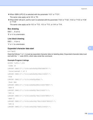 Page 123Appendix
115
A
„When ISBN (UPC-E) is selected with the parameter ‘t131’ or ‘T131’:
The same rules apply as for ‘t6’ or ‘T6’.
„When EAN 128 set A, set B or set C is selected with the parameter ‘t132’ or ‘T132’, ‘t133’ or ‘T133’ or ‘t134’ 
or ‘T134’
The same rules apply as for ‘t12’ or ‘T12’, ‘t13’ or ‘T13’, or ‘t14’ or ‘T14’.
Box drawingA
ESC i ... E (or e)
‘E’ or ‘e’ is a terminator.
Line block drawingA
ESC i ... V (or v)
‘V’ or ‘v’ is a terminator.
Expanded character data startA
n = ‘l’ or ‘L’
Data that...