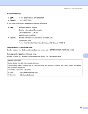 Page 131Appendix (for USA and Canada)
123
C
Customer ServiceC
If you have comments or suggestions, please write us at:
Service center locator (USA only)
C
For the location of a Brother authorized service center, call 1-877-BROTHER (1-877-276-8437).
Service center locations (Canada only)
C
For the location of a Brother authorized service center, call 1-877-BROTHER.In USA:1-877-BROTHER (1-877-276-8437)
In Canada:1-877-BROTHER
In USA:Printer Customer Support
Brother International Corporation
26250 Enterprise Ct. #...