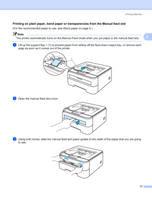 Page 21Printing Methods
13
2
Printing on plain paper, bond paper or transparencies from the Manual feed slot2
(For the recommended paper to use, see About paperon page 5.)
Note
The printer automatically turns on the Manual Feed mode when you put paper in the manual feed slot.
 
aLift up the support flap 1 (1) to prevent paper from sliding off the face-down output tray, or remove each 
page as soon as it comes out of the printer.
 
bOpen the manual feed slot cover. 
cUsing both hands, slide the manual feed slot...