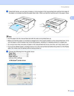 Page 26Printing Methods
18
2
dUsing both hands, put one piece of paper or one envelope in the manual feed slot until the front edge of 
the paper or envelope touches the paper feed roller. When you feel the machine pull in the paper, let go.
Note
• Put the paper into the manual feed slot with the side to be printed face up.
• Make sure that the paper or envelope is straight and in the proper position on the manual feed slot. If it is 
not, the paper or the envelope may not be fed properly, resulting in a skewed...