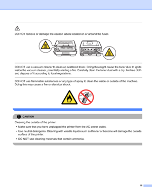 Page 4iii
 
DO NOT remove or damage the caution labels located on or around the fuser.
 
 
 
DO NOT use a vacuum cleaner to clean up scattered toner. Doing this might cause the toner dust to ignite 
inside the vacuum cleaner, potentially starting a fire. Carefully clean the toner dust with a dry, lint-free cloth 
and dispose of it according to local regulations.
  
DO NOT use flammable substances or any type of spray to clean the inside or outside of the machine. 
Doing this may cause a fire or electrical...