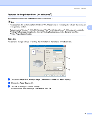 Page 37Driver and Software
29
3
Features in the printer driver (for Windows®)3
(For more information, see the Help text in the printer driver.)
Note
• The screens in this section are from Windows
® XP. The screens on your computer will vary depending on 
your operating system.
• If you are using Windows
® 2000, XP, Windows Vista™ or Windows Server® 2003, you can access the 
Printing Preferences dialog box by clicking Printing Preferences... in the General tab of the 
Printer Properties dialog box.
 
Basic tab...