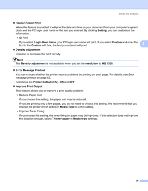 Page 44Driver and Software
36
3
„Header-Footer Print
When this feature is enabled, it will print the date and time on your document from your computer’s system 
clock and the PC login user name or the text you entered. By clicking Setting, you can customize the 
information.
•ID Print
If you select  Login User Name, your PC login user name will print. If you select Custom and enter the 
text in the Custom edit box, the text you entered will print.
„Density adjustment
Increase or decrease the print density....