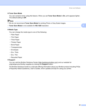 Page 50Driver and Software
42
3
„Toner Save Mode
You can conserve toner using this feature. When you set Toner Save Mode to On, print appears lighter. 
The default setting is Off.
Note
• We do not recommend Toner Save Mode for printing Photo or Gray Scale images.
•Toner Save Mode is not available for HQ 1200 resolution.
 
„Media Type
You can change the media type to one of the following:
• Plain Paper
• Thin Paper
• Thick Paper
• Thicker Paper
• Bond Paper
• Transparencies
• Envelopes
• Env. Thick
• Env. Thin
•...