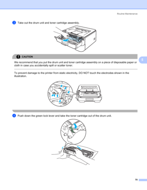 Page 78Routine Maintenance
70
5
cTake out the drum unit and toner cartridge assembly. 
CAUTION 
We recommend that you put the drum unit and toner cartridge assembly on a piece of disposable paper or 
cloth in case you accidentally spill or scatter toner.
  
To prevent damage to the printer from static electricity, DO NOT touch the electrodes shown in the 
illustration.
 
 
dPush down the green lock lever and take the toner cartridge out of the drum unit. 
 