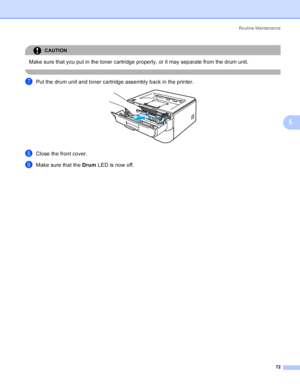 Page 80Routine Maintenance
72
5
CAUTION 
Make sure that you put in the toner cartridge properly, or it may separate from the drum unit.
 
gPut the drum unit and toner cartridge assembly back in the printer. 
hClose the front cover.
iMake sure that the Drum LED is now off.
 