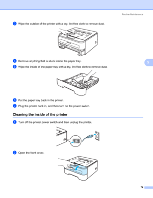 Page 82Routine Maintenance
74
5
cWipe the outside of the printer with a dry, lint-free cloth to remove dust. 
dRemove anything that is stuck inside the paper tray.
eWipe the inside of the paper tray with a dry, lint-free cloth to remove dust. 
fPut the paper tray back in the printer.
gPlug the printer back in, and then turn on the power switch.
Cleaning the inside of the printer5
aTurn off the printer power switch and then unplug the printer. 
bOpen the front cover. 
 