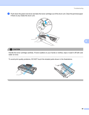 Page 97Troubleshooting
89
6
jPush down the green lock lever and take the toner cartridge out of the drum unit. Clear the jammed paper 
if there is any inside the drum unit.
 
CAUTION 
Handle the toner cartridge carefully. If toner scatters on your hands or clothes, wipe or wash it off with cold 
water at once.
  
To avoid print quality problems, DO NOT touch the shaded parts shown in the illustrations.
    
 