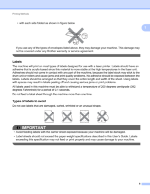 Page 12Printing Methods 
8
1
• with each side folded as shown in figure below
 
If you use any of the types of envelopes listed above, they may damage your machine. This damage may 
not be covered under any Brother warranty or service agreement.
 
Labels1
The machine will print on most types of labels designed for use with a laser printer. Labels should have an 
adhesive that is acrylic-based since this material is more stable at the high temperatures in the fuser unit. 
Adhesives should not come in contact...