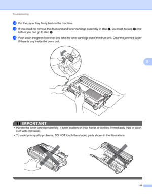 Page 114Troubleshooting 
110
5
nPut the paper tray firmly back in the machine.
oIf you could not remove the drum unit and toner cartridge assembly in step b, you must do step b now 
before you can go to step p
pPush down the green lock lever and take the toner cartridge out of the drum unit. Clear the jammed paper 
if there is any inside the drum unit.
 
IMPORTANT
• Handle the toner cartridge carefully. If toner scatters on your hands or clothes, immediately wipe or wash 
it off with cold water.
• To avoid print...