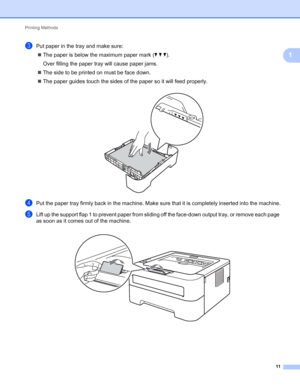 Page 15Printing Methods 
11
1
cPut paper in the tray and make sure:
The paper is below the maximum paper mark (bbb).
Over filling the paper tray will cause paper jams.
The side to be printed on must be face down. 
The paper guides touch the sides of the paper so it will feed properly.
 
dPut the paper tray firmly back in the machine. Make sure that it is completely inserted into the machine.
eLift up the support flap 1 to prevent paper from sliding off the face-down output tray, or remove each page 
as soon...