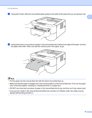 Page 18Printing Methods 
14
1
cUsing both hands, slide the manual feed paper guides to the width of the paper that you are going to use. 
dUsing both hands, put one piece of paper in the manual feed slot until the front edge of the paper  touches 
the paper feed roller. When you feel the machine pull in the paper, let go.
 
Note
• Put the paper into the manual feed slot with the side to be printed face up.
• Make sure that the paper is straight and in the correct position on the manual feed slot. If it is not,...