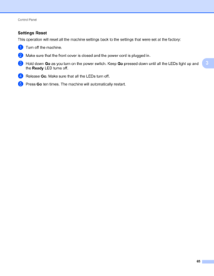 Page 69Control Panel 
65
3
Settings Reset3
This operation will reset all the machine settings back to the settings that were set at the factory:
aTurn off the machine.
bMake sure that the front cover is closed and the power cord is plugged in.
cHold down Go as you turn on the power switch. Keep Go pressed down until all the LEDs light up and 
the Ready LED turns off.
dRelease Go. Make sure that all the LEDs turn off.
ePress Go ten times. The machine will automatically restart.
 