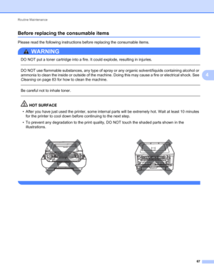 Page 71Routine Maintenance 
67
4
Before replacing the consumable items4
Please read the following instructions before replacing the consumable items.
WARNING 
DO NOT put a toner cartridge into a fire. It could explode, resulting in injuries.
  
DO NOT use flammable substances, any type of spray or any organic solvent/liquids containing alcohol or 
ammonia to clean the inside or outside of the machine. Doing this may cause a fire or electrical shock. See 
Cleaning on page 83 for how to clean the machine.
  
Be...