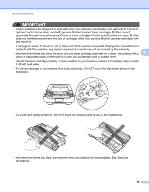 Page 72Routine Maintenance 
68
4
IMPORTANT
• Brother machines are designed to work with toner of a particular specification and will work to a level of 
optimum performance when used with genuine Brother branded toner cartridges. Brother cannot 
guarantee this optimum performance if toner or toner cartridges of other specifications are used. Brother 
does not therefore recommend the use of cartridges other than genuine Brother branded cartridges with 
this machine.
If damage is caused to the drum unit or other...