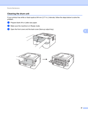 Page 91Routine Maintenance 
87
4
Cleaning the drum unit4
If your printout has white or black spots at 94 mm (3.71 in.) intervals, follow the steps below to solve the 
problem.
aPrepare blank A4 or Letter size paper.
bMake sure the machine is in Ready mode.
cOpen the front cover and the back cover (face-up output tray). 
 
 