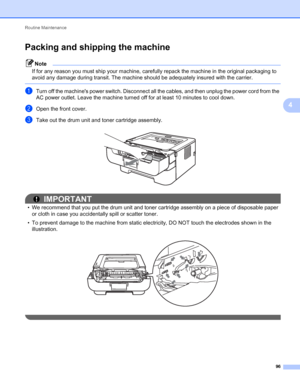 Page 100Routine Maintenance 
96
4
Packing and shipping the machine4
Note
If for any reason you must ship your machine, carefully repack the machine in the original packaging to 
avoid any damage during transit. The machine should be adequately insured with the carrier.
 
aTurn off the machines power switch. Disconnect all the cables, and then unplug the power cord from the 
AC power outlet. Leave the machine turned off for at least 10 minutes to cool down.
bOpen the front cover.
cTake out the drum unit and toner...