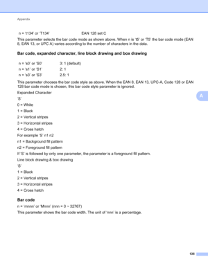 Page 139Appendix 
135
A
This parameter selects the bar code mode as shown above. When n is ‘t5’ or ‘T5’ the bar code mode (EAN 
8, EAN 13, or UPC A) varies according to the number of characters in the data.
Bar code, expanded character, line block drawing and box drawingA
This parameter chooses the bar code style as above. When the EAN 8, EAN 13, UPC-A, Code 128 or EAN 
128 bar code mode is chosen, this bar code style parameter is ignored.
Expanded Character
‘S’
0 = White
1 = Black
2 = Vertical stripes
3 =...