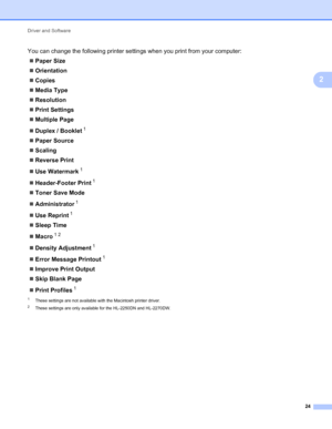 Page 28Driver and Software 
24
2
You can change the following printer settings when you print from your computer:
Paper Size
Orientation
Copies
Media Type
Resolution
Print Settings
Multiple Page
Duplex / Booklet
1
Paper Source
Scaling
Reverse Print
Use Watermark
1
Header-Footer Print1
Toner Save Mode
Administrator
1
Use Reprint1
Sleep Time
Macro
12
Density Adjustment1
Error Message Printout1
Improve Print Output
Skip Blank Page
Print Profiles
1
1These settings are not available with the...