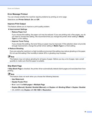 Page 37Driver and Software 
33
2
Error Message Printout2
You can choose whether the machine reports problems by printing an error page.
Selections are Printer Default, On and Off.
Improve Print Output2
This feature allows you to improve a print quality problem.
Improvement Settings
•Reduce Paper Curl
If you choose this setting, the paper curl may be reduced. If you are printing only a few pages, you do 
not need to choose this setting. We recommend that you change the printer driver setting in Media 
Type to a...