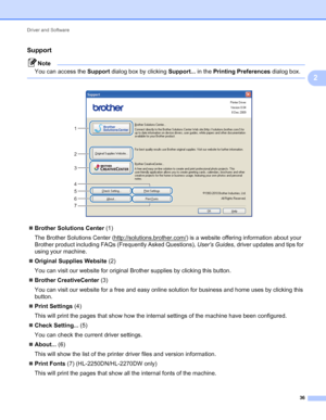 Page 40Driver and Software 
36
2
Support2
Note
You can access the Support dialog box by clicking Support... in the Printing Preferences dialog box.
 
 
Brother Solutions Center (1)
The Brother Solutions Center (http://solutions.brother.com/
) is a website offering information about your 
Brother product including FAQs (Frequently Asked Questions), User’s Guides, driver updates and tips for 
using your machine.
Original Supplies Website (2)
You can visit our website for original Brother supplies by clicking...