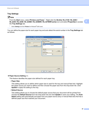 Page 41Driver and Software 
37
2
Tray Settings2
Note
From the Start menu, select Printers and Faxes1. Right-click the Brother HL-2130 / HL-2220 / 
HL-2230 / HL-2240 / HL-2240D / HL-2250DN / HL-2270DW series icon and select Properties to access 
the Tray Settings tab.
1Select Settings and then Printers for Windows® 2000 users.
 
You can define the paper size for each paper tray and auto detect the serial number in the Tray Settings tab 
as follows.
 
Paper Source Setting (1)
This feature identifies the paper...