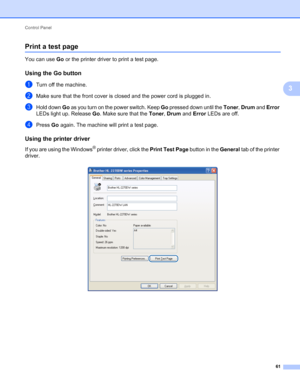 Page 65Control Panel 
61
3
Print a test page3
You can use Go or the printer driver to print a test page.
Using the Go button3
aTurn off the machine.
bMake sure that the front cover is closed and the power cord is plugged in.
cHold down Go as you turn on the power switch. Keep Go pressed down until the Toner, Drum and Error 
LEDs light up. Release Go. Make sure that the Toner, Drum and Error LEDs are off.
dPress Go again. The machine will print a test page.
Using the printer driver3
If you are using the Windows®...