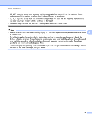 Page 73Routine Maintenance 
69
4
• DO NOT unpack a spare toner cartridge until immediately before you put it into the machine. If toner 
cartridges are left unpacked for a long time the toner life may be shortened.
• DO NOT unpack a spare drum unit until immediately before you put it into the machine. If drum unit is 
exposed to sunlight or room light the unit may be damaged.
• While removing the drum unit, handle it carefully because it may contain toner.
 
Note
• Be sure to seal up the used toner cartridge...