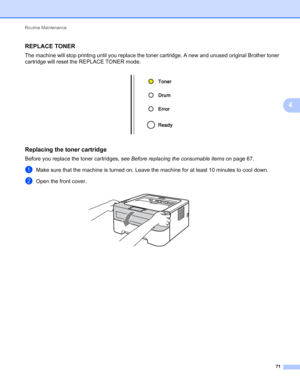 Page 75Routine Maintenance 
71
4
REPLACE TONER4
The machine will stop printing until you replace the toner cartridge. A new and unused original Brother toner 
cartridge will reset the REPLACE TONER mode.
 
Replacing the toner cartridge4
Before you replace the toner cartridges, see Before replacing the consumable items on page 67.
aMake sure that the machine is turned on. Leave the machine for at least 10 minutes to cool down.
bOpen the front cover. 
 