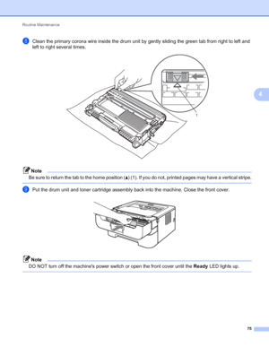 Page 79Routine Maintenance 
75
4
hClean the primary corona wire inside the drum unit by gently sliding the green tab from right to left and 
left to right several times.
 
Note
Be sure to return the tab to the home position (a) (1). If you do not, printed pages may have a vertical stripe.
 
iPut the drum unit and toner cartridge assembly back into the machine. Close the front cover. 
Note
DO NOT turn off the machines power switch or open the front cover until the Ready LED lights up.
 
1
 