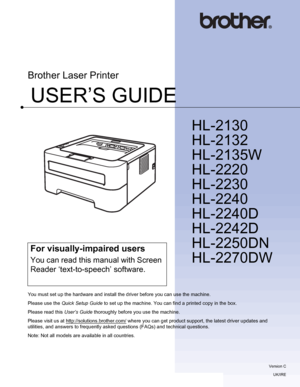 Page 1USER’S GUIDE
Brother Laser Printer
HL-2130
HL-2132
HL-2135W
HL-2220
HL-2230
HL-2240
HL-2240D
HL-2242D
HL-2250DN
HL-2270DW
 
For visually-impaired users
You can read this manual with Screen 
Reader ‘text-to-speech’ software.
You must set up the hardware and install the driver before you can use the machine.
Please use the Quick Setup Guide to set up the machine. You can find a printed copy in the box.
Please read this User’s Guide thoroughly before you use the machine.
Please visit us at...