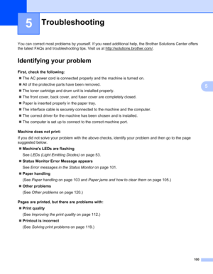 Page 104100
5
5
You can correct most problems by yourself. If you need additional help, the Brother Solutions Center offers 
the latest FAQs and troubleshooting tips. Visit us at http://solutions.brother.com/
.
Identifying your problem5
First, check the following:5
The AC power cord is connected properly and the machine is turned on.
All of the protective parts have been removed.
The toner cartridge and drum unit is installed properly.
The front cover, back cover, and fuser cover are completely closed....